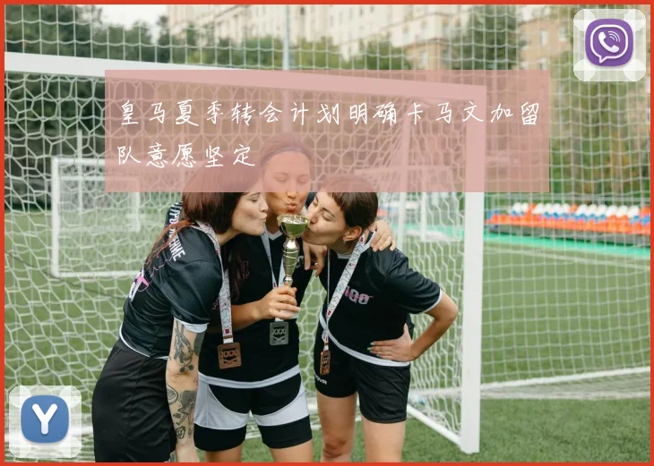 皇马夏季转会计划明确卡马文加留队意愿坚定