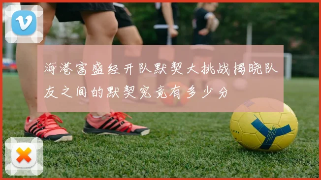 海港富盛经开队默契大挑战揭晓队友之间的默契究竟有多少分