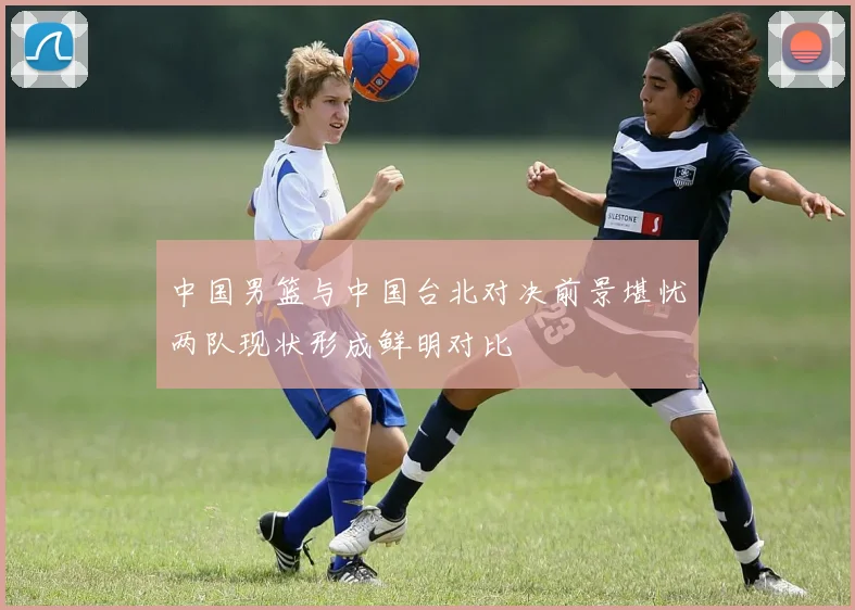 中国男篮与中国台北对决前景堪忧两队现状形成鲜明对比