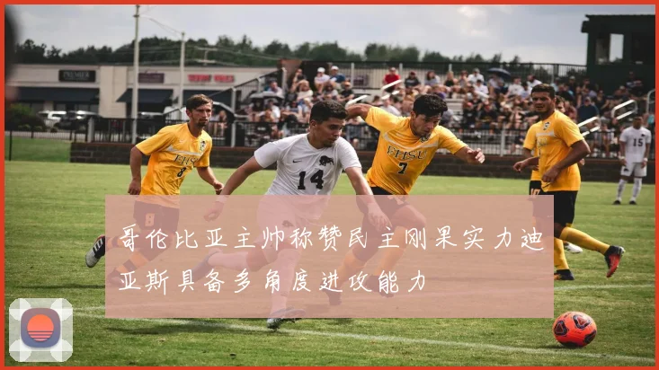 哥伦比亚主帅称赞民主刚果实力迪亚斯具备多角度进攻能力