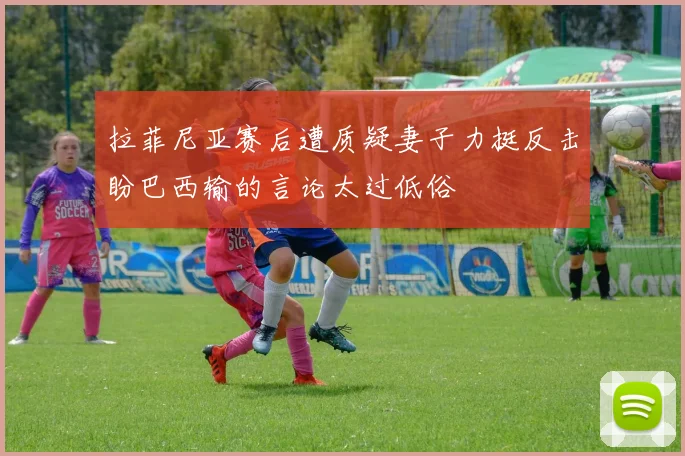 拉菲尼亚赛后遭质疑妻子力挺反击盼巴西输的言论太过低俗