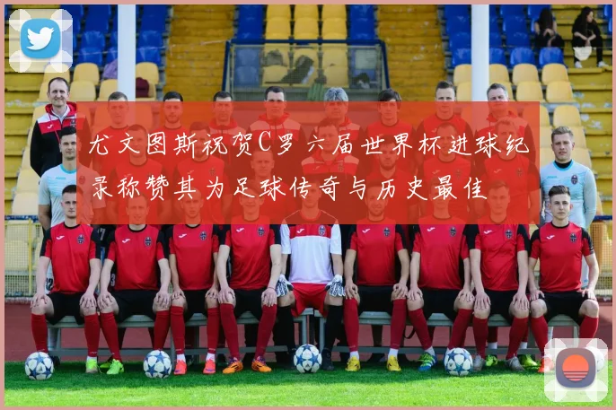 尤文图斯祝贺C罗六届世界杯进球纪录称赞其为足球传奇与历史最佳