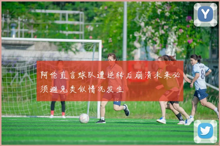 阿伦直言球队遭逆转后崩溃未来必须避免类似情况发生