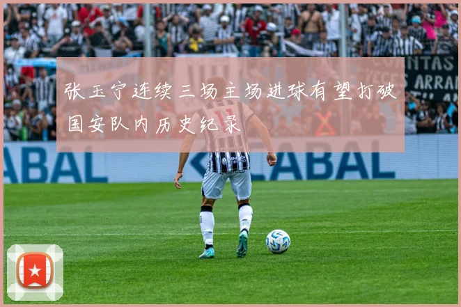 张玉宁连续三场主场进球有望打破国安队内历史纪录
