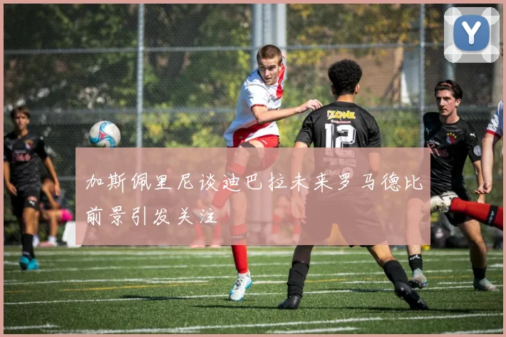 加斯佩里尼谈迪巴拉未来罗马德比前景引发关注