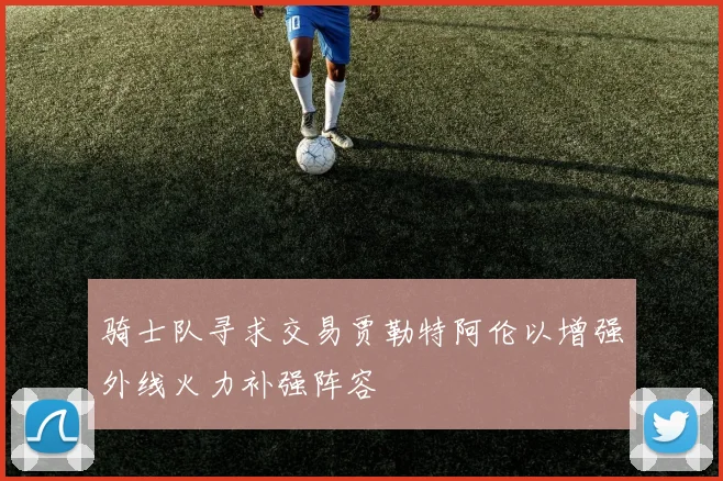 骑士队寻求交易贾勒特阿伦以增强外线火力补强阵容