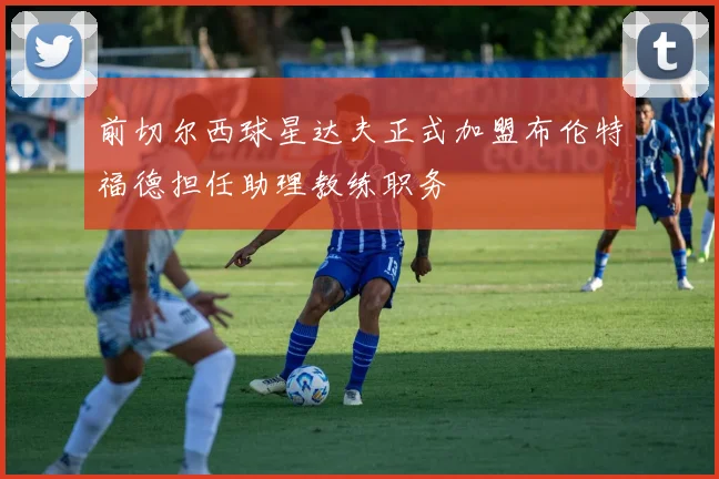 前切尔西球星达夫正式加盟布伦特福德担任助理教练职务