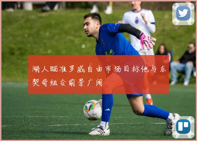 湖人瞄准罗威自由市场目标他与东契奇组合前景广阔
