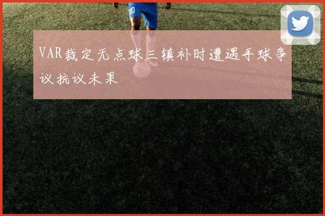 VAR裁定无点球三镇补时遭遇手球争议抗议未果
