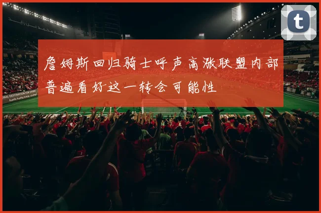 詹姆斯回归骑士呼声高涨联盟内部普遍看好这一转会可能性
