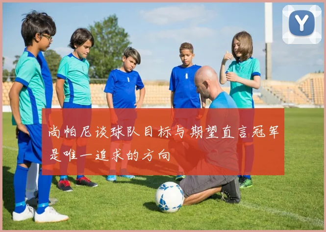 尚帕尼谈球队目标与期望直言冠军是唯一追求的方向