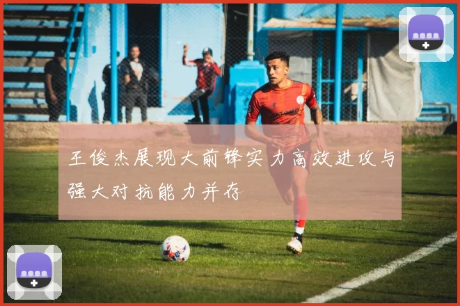 王俊杰展现大前锋实力高效进攻与强大对抗能力并存