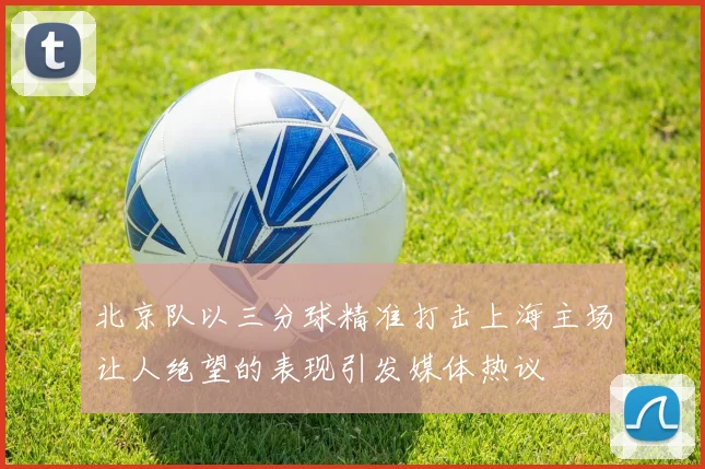 北京队以三分球精准打击上海主场让人绝望的表现引发媒体热议