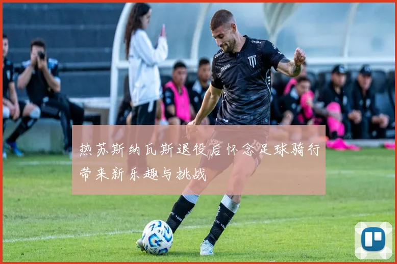 热苏斯纳瓦斯退役后怀念足球骑行带来新乐趣与挑战