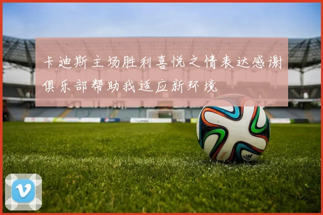 卡迪斯主场胜利喜悦之情表达感谢俱乐部帮助我适应新环境
