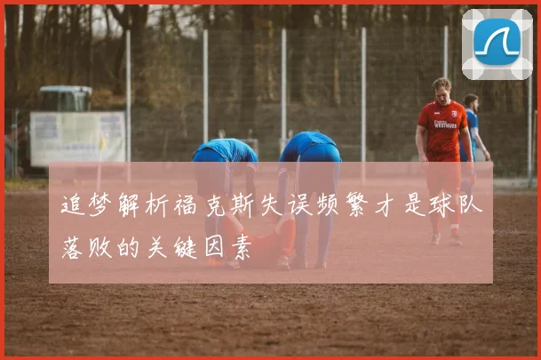 追梦解析福克斯失误频繁才是球队落败的关键因素