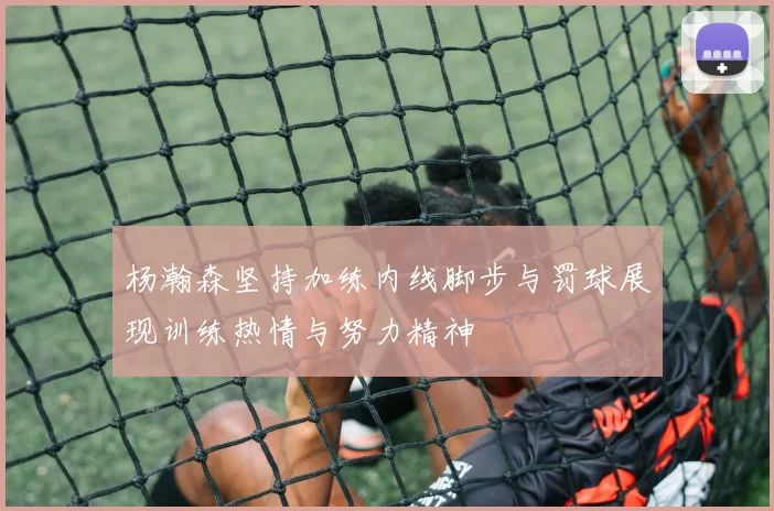 杨瀚森坚持加练内线脚步与罚球展现训练热情与努力精神