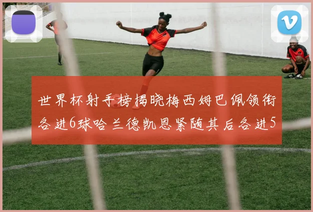 世界杯射手榜揭晓梅西姆巴佩领衔各进6球哈兰德凯恩紧随其后各进5球