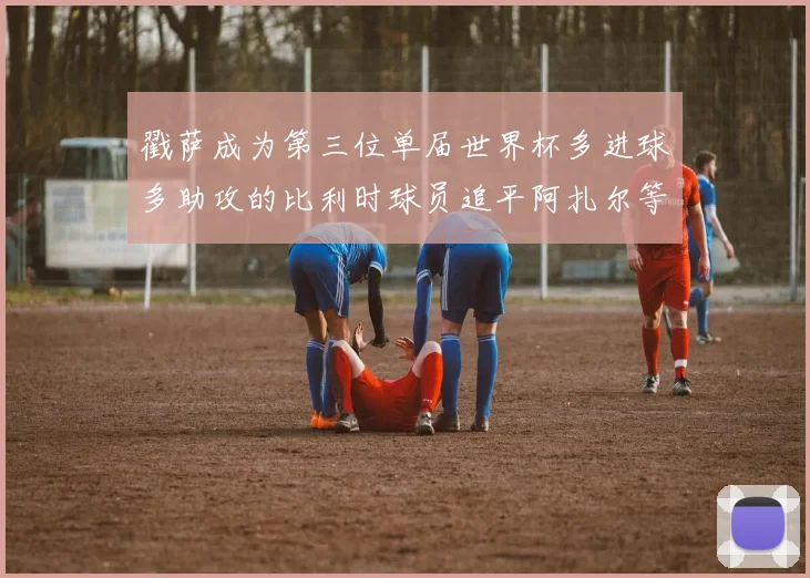 戳萨成为第三位单届世界杯多进球多助攻的比利时球员追平阿扎尔等传奇