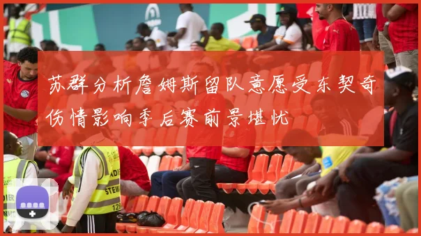 苏群分析詹姆斯留队意愿受东契奇伤情影响季后赛前景堪忧