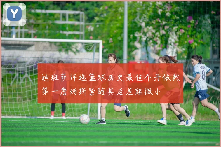 迪班萨评选篮球历史最佳乔丹依然第一詹姆斯紧随其后差距微小