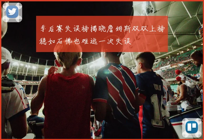 季后赛失误榜揭晓詹姆斯双双上榜稳如石佛也难逃一次失误